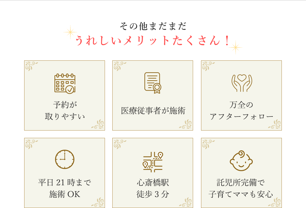 うれしいメリット 予約が取りやすい 資格を持った医療従事者が施術 万全のアフターフォロー 平日21時まで施術OK 心斎橋駅徒歩3分 託児所完備